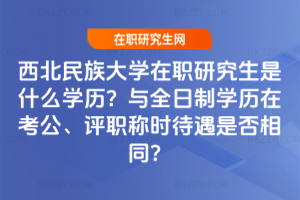 西北民族大學在職研究生是什么學歷？與全日制學歷在考公、評職稱時待遇是否相同？