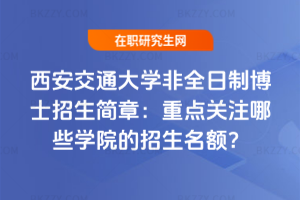西安交通大學非全日制博士招生簡章：重點關注哪些學院的招生名額？