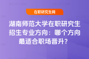 湖南師范大學在職研究生招生專業(yè)方向:哪個方向最適合職場晉升?