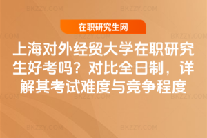 上海對外經貿大學在職研究生好考嗎？對比全日制，詳解其考試難度與競爭程度